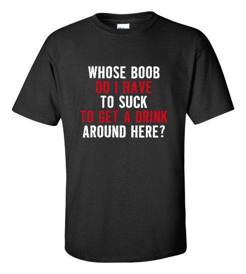 Picture of Whose Boob Do I Have To Suck To Get a Drink Around Here T-shirt